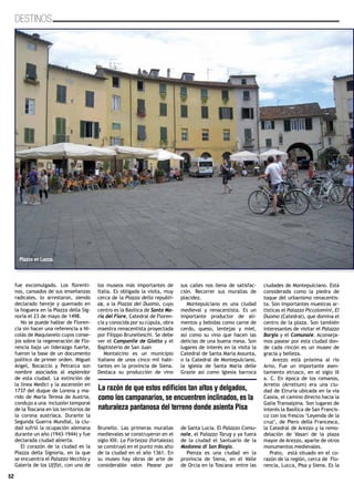 52
DESTINOS
fue excomulgado. Los florenti-
nos, cansados de sus enseñanzas
radicales, lo arrestaron, siendo
declarado hereje y quemado en
la hoguera en la Piazza della Sig-
noria el 23 de mayo de 1498.
No se puede hablar de Floren-
cia sin hacer una referencia a Ni-
colás de Maquiavelo cuyos conse-
jos sobre la regeneración de Flo-
rencia bajo un liderazgo fuerte,
fueron la base de un documento
político de primer orden. Miguel
Angel, Bocaccio y Petrarca son
nombre asociados al esplendor
de esta ciudad. La extinción de
la línea Medici y la ascensión en
1737 del duque de Lorena y ma-
rido de María Teresa de Austria,
condujo a una inclusión temporal
de la Toscana en los territorios de
la corona austríaca. Durante la
Segunda Guerra Mundial, la ciu-
dad sufrió la ocupación alemana
durante un año (1943-1944) y fue
declarada ciudad abierta.
El corazón de la ciudad es la
Piazza della Signoria, en la que
se encuentra el Palazzo Vecchio y
Galería de los Uffizi, con uno de
los museos más importantes de
Italia. Es obligada la visita, muy
cerca de la Piazza della republi-
ca, a la Piazza del Duomo, cuyo
centro es la Basílica de Santa Ma-
ría del Fiore, Catedral de Floren-
cia y conocida por su cúpula, obra
maestra renacentista proyectada
por Filippo Brunelleschi. Se debe
ver el Campanile de Giotto y el
Baptisterio de San Juan
Montalcino es un municipio
italiano de unos cinco mil habi-
tantes en la provincia de Siena.
Destaca su producción de vino
Brunello. Las primeras murallas
medievales se construyeron en el
siglo XIII. La Fortezza (fortaleza)
se construyó en el punto más alto
de la ciudad en el año 1361. En
su museo hay obras de arte de
considerable valor. Pasear por
sus calles nos llena de satisfac-
ción. Recorrer sus murallas de
placidez.
Montepulciano es una ciudad
medieval y renacentista. Es un
importante productor de ali-
mentos y bebidas como carne de
cerdo, queso, lentejas y miel,
así como su vino que hacen las
delicias de una buena mesa. Son
lugares de interés en la visita la
Catedral de Santa María Assunta,
o la Catedral de Montepulciano,
la iglesia de Santa María delle
Grazie así como Iglesia barroca
de Santa Lucia. El Palazzo Comu-
nale, el Palazzo Tarug y ya fuera
de la ciudad el Santuario de la
Madonna di San Biagio.
Pienza es una ciudad en la
provincia de Siena, en el Valle
de Orcia en la Toscana entre las
ciudades de Montepulciano. Está
considerada como la piedra de
toque del urbanismo renacentis-
ta. Son importantes muestras ar-
tísticas el Palazzo Piccolomini, El
Duomo (Catedral), que domina el
centro de la plaza. Son también
interesantes de visitar el Palazzo
Borgia y el Comunale. Aconseja-
mos pasear por esta ciudad don-
de cada rincón es un museo de
gracia y belleza.
Arezzo está próxima al río
Arno, Fue un importante asen-
tamiento etrusco, en el siglo IX
a. C. En época de los romanos,
Arretio (Arretium) era una ciu-
dad de Etruria ubicada en la vía
Cassia, el camino directo hacia la
Galia Transalpina. Son lugares de
interés la Basílica de San Francis-
co con los frescos ‘Leyenda de la
cruz’, de Piero della Francesca,
la Catedral de Arezzo y la remo-
delación de Vasari de la plaza
mayor de Arezzo, aparte de otros
monumentos medievales.
Prato, está situado en el co-
razón de la región, cerca de Flo-
rencia, Lucca, Pisa y Siena. Es la
52
La razón de que estos edificios tan altos y delgados,
como los campanarios, se encuentren inclinados, es la
naturaleza pantanosa del terreno donde asienta Pisa
Piazza en Lucca.
 