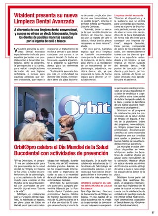 57
Vitaldent presenta su Lim-
pieza Dental Avanzada
especialmente indicada para
aquellos pacientes con pre-
disposición a desarrollar pa-
tologías como la gingivitis,
la periodontitis o la caries,
para evitar complicaciones
derivadas de una higiene
deficitaria, o incluso para
aquellas personas que lle-
ven ortodoncia, que vayan a
realizarse un tratamiento de
estética dental o que deban
colocarse una corona o un
puente dental. En todos es-
tos casos, ayudará al pacien-
te a preparar la superficie
dental para los diferentes
tratamientos.
“La limpieza avanzada lim-
pia más en profundidad los
dientes y las encías, eliminan-
do el sarro y la placa bacteria-
na de zonas complicadas don-
de con una convencional, no
es posible llegar”, informa el
director médico de Vitaldent,
Gustavo Camañas.
“Además, tiene la venta-
ja de que también limpia los
dientes de manchas causa-
das por la ingesta de café o
tabaco, y hace que las piezas
recuperen su tono natural”,
añade.
Por otra parte, Camañas
explica que esta limpieza
es también recomendable
como parte de un tratamien-
to completo, es decir, como
paso previo a la realización
de un tratamiento de im-
plantología, ortodoncia, es-
tética dental, etc, ya que
preparará la boca de forma
segura para obtener un re-
sultado mejor.
Limpieza dental avanzada
“Gracias al dispositivo y a
la sustancia que se utiliza
para la limpieza profesional,
como es el polvo de bicarbo-
nato perlado, somos capaces
de abarcar zonas más recón-
ditas de la boca trabajando
de forma más eficiente para
conseguir una limpieza óp-
tima”, asegura Camañas.
Estas perlas, compuestas
de polvo de bicarbonato de
sodio, son extremadamente
suaves con los dientes -gra-
cias a su superficie redon-
deada y sin bordes- lo que
implica un mayor cuidado
del esmalte dental, más
puntos de contacto con el
diente y por tanto, de lim-
pieza, además de tener un
sabor afrutado más agrada-
ble para el paciente.
Vitaldent presenta su nueva
Limpieza Dental Avanzada
A diferencia de una limpieza dental convencional,
y aunque no ofrece un efecto blanqueador,limpia
los dientes de posibles manchas causadas
por la ingesta de café o tabaco
Tras Orbit®pro, el progra-
ma de colaboración para
los profesionales de la salud
dental de Wrigley en España
se ha unido, a todos los pro-
fesionales de la odontología,
y a los pacientes de todo el
mundo para celebrar el Día
Mundial de la Salud Bucoden-
tal con actividades de pre-
vención bajo el lema: “Sonríe
a la vida”.
Orbit®pro en colaboración
con la Fundación Dental Espa-
ñola, ha habilitado un espacio,
en plena plaza de Callao en
Madrid, en el que cuatro odon-
tólogos han realizado, durante
7 horas, más de 500 revisiones
dentales gratuitas. Además, se
les ha proporcionado informa-
ción sobre la importancia de
cuidar su boca y la necesidad
de acudir al dentista para evitar
enfermedades dentales.
Orbit®pro ha patrocinado
una parte de la campaña pre-
ventiva liderada por la Fun-
dación Dental Española para
promocionar buenos hábitos
de higiene bucodental entre
más de 10.000 escolares de 6
a 9 años de edad de 75 cole-
gios de enseñanza primaria de
toda España. En la acción han
colaborado estudiantes de 12
facultades de Odontología de
universidades públicas y pri-
vadas que han sido los encar-
gados de leer e interpretar los
cuentos a los más pequeños.
Orbit®pro comparte los valo-
res del Día Mundial de la Salud
Bucodental
Para Olga Martínez, Directora
de Comunicación de Wrigley en
España, “el Día Mundial de la
Salud Bucodental nos ha brinda-
do la oportunidad de demostrar
una vez más nuestro compromi-
so permanente con los profesio-
nales de la salud bucodental en
su labor de sensibilizar a la opi-
nión pública sobre la necesidad
de dedicar tiempo al cuidado de
la boca, y como los beneficios
de una buena salud oral reper-
cuten en la salud general”.
Orbit®pro es el programa
de colaboración para los pro-
fesionales de la salud dental
de Wrigley en España. A tra-
vés de la plataforma online
del programa, www.orbitpro.
es, Wrigley proporciona a los
profesionales documentación
científica así como materiales
divulgativos para sus consultas
para ayudar a promover los
buenos hábitos de salud buco-
dental entre sus pacientes.
Los múltiples artículos cien-
tíficos disponibles en www.
orbitpro.es avalan los bene-
ficios de masticar chicles sin
azúcar como estimulantes de
la salivación. Masticar chicle
sin azúcar durante un mínimo
de 20 minutos aumenta el flujo
de saliva y ayuda a neutralizar
los ataques de los ácidos de la
placa.
Orbit®pro forma parte del
Wrigley Oral Healthcare Pro-
gram, un programa internacio-
nal que está implantado en 47
países de todo el mundo y que
cuenta con la colaboración de
entidades del prestigio como la
FDI (World Dental Federation),
IADR (International Association
of Dental Research) yADA(Ame-
rican Dental Association).
Orbit®procelebraelDíaMundialdelaSalud
Bucodental con actividades de prevención
 