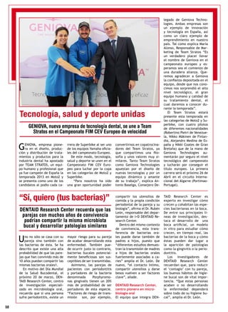 58
Uno no sólo se casa con su
pareja sino también con
las bacterias de ésta. Se ha
descrito que existe una alta
probabilidad de que las pare-
jas que han convivido más de
10 años puedan compartir las
mismas bacterias orales1.
En motivo del Día Mundial
de la Salud Bucodental, el
próximo 20 de marzo, DEN-
TAID Research Center, centro
de investigación especiali-
zado en microbiología oral,
recuerda que si una persona
sufre periodontitis, existe un
mayor riesgo para su pareja
de acabar desarrollando esta
enfermedad. También pue-
de ocurrir justo lo contrario,
bacterias bucales potencial-
mente beneficiosas son sus-
ceptibles de ser transmitidas.
Asimismo, las parejas de
pacientes con periodontitis
y portadores de la bacteria
denominada Porphyromo-
nas gingivalis tienen un 20%
más de probabilidad de ser
portadores de esta especie.
“Factores de riesgo de trans-
misión son, por ejemplo,
compartir los utensilios de
comida y la propia condición
periodontal de la pareja y su
biología”, afirma el Dr. Rubén
León, responsable del depar-
tamento de I+D DENTAID Re-
search Center.
Dentro del mismo contexto
de convivencia, esta trans-
ferencia de bacterias ora-
les puede darse también de
padres a hijos, puesto que
“diferentes estudios demues-
tran la transmisión de madres
a hijos de bacterias orales
fuertemente asociadas a ca-
ries” amplía el Dr. León. De
nuevo, “el contacto íntimo,
compartir utensilios y darse
besos vuelven a ser factores
clave”, añade.
DENTAID Research Center,
centro pionero en micro-
biología oral
El equipo que integra DEN-
TAID Research Center es
experto en investigar cómo
crecen y cohabitan las espe-
cies bacterianas en la boca.
De entre sus principales lí-
neas de investigación, des-
taca el desarrollo de una
boca artificial, un modelo
in vitro para estudiar cómo
crecen, en tiempo real, las
bacterias de la boca y cómo
éstas pueden dar lugar a
la aparición de patologías
como la gingivitis o la perio-
dontitis.
Los investigadores de
DENTAID Research Center
recuerdan que, para reducir
el ‘contagio’ con tu pareja,
los buenos hábitos de higie-
ne bucal son de vital impor-
tancia. “Que estas personas
acaben o no desarrollando
la enfermedad dependerá
sobre todo de su higiene bu-
cal”, amplía el Dr. León.
“Sí, quiero (tus bacterias)”
DENTAID Research Center recuerda que las
parejas con muchos años de convivencia
podrían compartir la misma microbiota
bucal y desarrollar patologías similares
GENIOVA, empresa pione-
ra en el diseño, produc-
ción y distribución de trata-
mientos y productos para la
industria dental ha apostado
por TEAM STRATOS, un equi-
po humano y profesional que
ya fue campeón de España la
temporada 2013 en Moto2 y
se presenta como uno de los
candidatos al podio cada ca-
rrera de Superbike al ser uno
de los equipos Yamaha oficia-
les del campeonato Europeo.
De este modo, tecnología,
salud y deporte se unen en el
Campeonato FIM CEV Euro-
peo para luchar por la copa
en las categorías de Moto2 y
Superbike.
“Para nosotros ha sido
una gran oportunidad poder
convertirnos en copatrocina-
dores del Team Stratos, ya
que compartimos una filo-
sofía y unos valores muy si-
milares. Tanto Team Stratos
como Geniova Technologies
apuestan por el diseño de
nuevas tecnologías y por un
equipo dinámico y amante
de su trabajo”, explica An-
tonio Baselga, Consejero De-
legado de Geniova Techno-
logies. Ambas empresas son
un ejemplo de innovación
y tecnología en España, así
como un claro ejemplo de
emprendimiento en nuestro
país. Tal como explica María
Alonso, Responsable de Mar-
keting de Team Stratos “Es
un verdadero placer llevar
el nombre de Geniova en el
campeonato europeo y es-
peramos sea el comienzo de
una duradera alianza. Que-
remos agradecer a Geniova
la confianza depositada en el
equipo, desde que nos cono-
cimos nos sorprendió el alto
nivel tecnológico, el gran
equipo humano y calidad de
su tratamiento dental, el
cual daremos a conocer du-
rante la temporada”.
El Team Stratos estará
presente esta temporada en
las categorías de Moto2 y Su-
perbike, con cuatro pilotos
de diferentes nacionalidades
(Robertino Pietri de Venezue-
la, Nikko Mäkinen de Finlan-
dia, Alejandro Medina de Es-
paña y Nikki Coates de Gran
Bretaña) que de la mano de
Geniova Technologies au-
mentarán por seguro el nivel
tecnológico del campeonato
y lucharán por conseguir el
título europeo. La primera
carrera será el próximo 26 de
Abril en el circuito Interna-
cional del Algarve (Portimao-
Portugal).
Tecnología, salud y deporte unidas
GENIOVA, nueva empresa de tecnología dental, se une a Team
Stratos en el Campeonato FIM CEV Europeo de velocidad
 