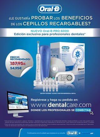 Precio
recomendado:
54,95€
187,95€
Continuamos con el cuidado que empieza en su consulta
DONDE LOS PROFESIONALES SE CONECTANDONDE LOS PROFESIONALES SE CONECTAN
Precio
recomendado:recomendado:¥
54,95€
187,95187,95187,95187,95€
DONDE LOS PROFESIONALES SE CONECTAN
Regístrese y haga su pedido en:
*Este producto es una edición especial “Whitebox “ diseñada para uso exclusivo por profesionales dentales. Queda prohibida su venta. Sólo pueden hacer
pedidos de esta referencia profesionales dentales (dentistas e higienistas) registrados en dentalcare.com. Cupo máximo por profesional dental: 2 unidades.
¿LE GUSTARÍA PROBAR LOS BENEFICIOS
DE LOS CEPILLOS RECARGABLES?
¥
Precio de venta recomendado de la edición para profesionales dentales frente a la edición para pacientes. Precio de venta recomendado por el fabricante.
Todas las decisiones sobre precios son potestad exclusiva del distribuidor.
Edición whitebox Máximo 2 uds por profesional dental
NUEVO Oral-B PRO 6000
Edición exclusiva para profesionales dentales*
 
