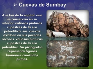  Cuevas de Sumbay
A 88 km de la capital, aun
se conservan en su
interior valiosas pinturas
rupestres de la era
paleolítica. sus cuevas
exhiben en sus paredes
rocosas, valiosas pinturas
rupestres de la era
paleolítica. Su pictografía
representa figuras
humanas, camélidos
pumas.
 