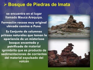  Bosque de Piedras de Imata
se encuentra en el lugar
llamado Mauca Arequipa.
Formación rocosa muy original
ubicada camino a Puno.
Es Conjunto de columnas
pétreas naturales que toman la
apariencia de un misterioso
bosque encantado y
petrificado de material
ignimbrita que es producto de
sedimentaciones de corrientes
del material expulsado del
volcán
 