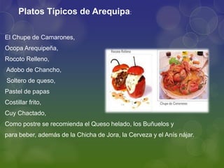 El Chupe de Camarones,
Ocopa Arequipeña,
Rocoto Relleno,
Adobo de Chancho,
Soltero de queso,
Pastel de papas
Costillar frito,
Cuy Chactado,
Como postre se recomienda el Queso helado, los Buñuelos y
para beber, además de la Chicha de Jora, la Cerveza y el Anís nájar.
Platos Típicos de Arequipa:
 