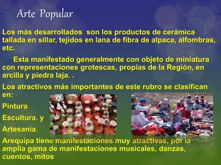 Los más desarrollados son los productos de cerámica
tallada en sillar, tejidos en lana de fibra de alpaca, alfombras,
etc.
Esta manifestado generalmente con objeto de miniatura
con representaciones grotescas, propias de la Región, en
arcilla y piedra laja. .
Los atractivos más importantes de este rubro se clasifican
en:
Pintura
Escultura. y
Artesanía.
Arequipa tiene manifestaciones muy atractivas, por la
amplia gama de manifestaciones musicales, danzas,
cuentos, mitos
Arte Popular
 
