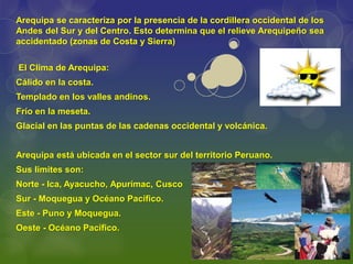 El Clima de Arequipa:
Cálido en la costa.
Templado en los valles andinos.
Frío en la meseta.
Glacial en las puntas de las cadenas occidental y volcánica.
Arequipa está ubicada en el sector sur del territorio Peruano.
Sus limites son:
Norte - Ica, Ayacucho, Apurímac, Cusco
Sur - Moquegua y Océano Pacífico.
Este - Puno y Moquegua.
Oeste - Océano Pacífico.
Arequipa se caracteriza por la presencia de la cordillera occidental de los
Andes del Sur y del Centro. Esto determina que el relieve Arequipeño sea
accidentado (zonas de Costa y Sierra)
 