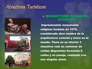  MONASTERIO DE SANTA
CATALINA
Impresionante monumento
religioso fundado en 1579,
considerada obra cumbre de la
arquitectura colonial y única en el
mundo. Tiene en su interior 3
claustros casi un centenar de
celdas dispuestas formando 6
calles y un pasaje, contando con
una singular plaza.
 