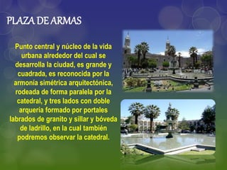 PLAZA DE ARMAS
Punto central y núcleo de la vida
urbana alrededor del cual se
desarrolla la ciudad, es grande y
cuadrada, es reconocida por la
armonía simétrica arquitectónica,
rodeada de forma paralela por la
catedral, y tres lados con doble
arquería formado por portales
labrados de granito y sillar y bóveda
de ladrillo, en la cual también
podremos observar la catedral.
 
