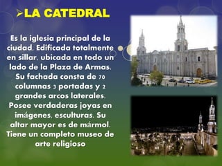 LA CATEDRAL
Es la iglesia principal de la
ciudad, Edificada totalmente
en sillar, ubicada en todo un
lado de la Plaza de Armas.
Su fachada consta de 70
columnas 3 portadas y 2
grandes arcos laterales.
Posee verdaderas joyas en
imágenes, esculturas. Su
altar mayor es de mármol.
Tiene un completo museo de
arte religioso
 