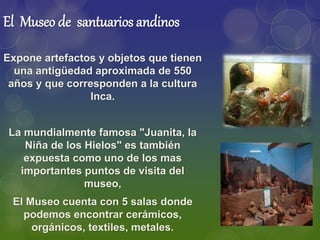 El Museo de santuarios andinos
Expone artefactos y objetos que tienen
una antigüedad aproximada de 550
años y que corresponden a la cultura
Inca.
La mundialmente famosa "Juanita, la
Niña de los Hielos" es también
expuesta como uno de los mas
importantes puntos de visita del
museo,
El Museo cuenta con 5 salas donde
podemos encontrar cerámicos,
orgánicos, textiles, metales.
 