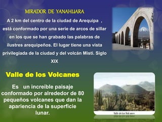 MIRADOR DE YANAHUARA
A 2 km del centro de la ciudad de Arequipa ,
está conformado por una serie de arcos de sillar
en los que se han grabado las palabras de
ilustres arequipeños. El lugar tiene una vista
privilegiada de la ciudad y del volcán Misti. Siglo
XIX
Valle de los Volcanes
Es un increíble paisaje
conformado por alrededor de 80
pequeños volcanes que dan la
apariencia de la superficie
lunar.
 