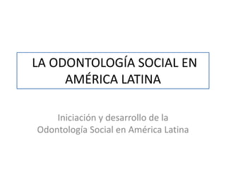 LA ODONTOLOGÍA SOCIAL EN
AMÉRICA LATINA
Iniciación y desarrollo de la
Odontología Social en América Latina

 