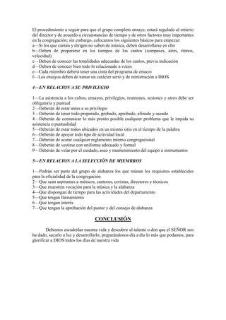 El procedimiento a seguir para que el grupo completo ensaye, estará regulado al criterio del director y de acuerdo a circunstancias de tiempo y de otros factores muy importantes en la congregación; sin embargo, colocamos los siguientes básicos para empezar: 
a—Si los que cantan y dirigen no saben de música, deben desarrollarse en ello 
b—Deben de prepararse en los tiempos de los cantos (compases, aires, ritmos, velocidad) 
c—Deben de conocer las tonalidades adecuadas de los cantos, previa indicación 
d—Deben de conocer bien todo lo relacionado a voces 
e—Cada miembro deberá tener una cinta del programa de ensayo 
f—Los ensayos deben de tomar un carácter serio y de ministración a DIOS 
4—EN RELACION A SU PRIVILEGIO 
1—La asistencia a los cultos, ensayos, privilegios, reuniones, sesiones y otros debe ser obligatoria y puntual 
2—Deberán de estar antes a su privilegio 
3—Deberán de tener todo preparado, probado, aprobado, afinado y aseado 
4—Deberán de comunicar lo más pronto posible cualquier problema que le impida su asistencia o puntualidad 
5—Deberán de estar todos ubicados en un mismo sitio en el tiempo de la palabra 
6—Deberán de apoyar todo tipo de actividad local 
7—Deberán de acatar cualquier reglamento interno congregacional 
8—Deberán de vestirse con uniforme adecuado y formal 
9—Deberán de velar por el cuidado, aseo y mantenimiento del equipo e instrumentos 
5—EN RELACION A LA SELECCIÓN DE MIEMBROS 
1—Podrán ser parte del grupo de alabanza los que reúnan los requisitos establecidos para la oficialidad de la congregación 
2—Que sean aspirantes a músicos, cantores, coristas, directores y técnicos 
3—Que muestren vocación para la música y la alabanza 
4—Que dispongan de tiempo para las actividades del departamento 
5—Que tengan llamamiento 
6—Que tengan interés 
7—Que tengan la aprobación del pastor y del consejo de alabanza 
CONCLUSIÓN 
Debemos escudriñar nuestra vida y descubrir el talento o don que el SEÑOR nos ha dado, sacarlo a luz y desarrollarlo; preparándonos día a día lo más que podamos, para glorificar a DIOS todos los días de nuestra vida 
