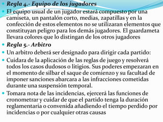  Regla 4.- Equipo de los jugadores
 El equipo usual de un jugador estará compuesto por una
    camiseta, un pantalón corto, medias, zapatillas y en la
    confección de estos elementos no se utilizaran elementos que
    constituyan peligro para los demás jugadores. El guardameta
    llevara colores que lo distingan de los otros jugadores
   Regla 5.- Arbitro
   Un arbitro deberá ser designado para dirigir cada partido:
   Cuidara de la aplicación de las reglas de juego y resolverá
    todos los casos dudosos o litigios. Sus poderes empezaran en
    el momento de silbar el saque de comienzo y su facultad de
    imponer sanciones abarcara a las infracciones cometidas
    durante una suspensión temporal.
   Tomara nota de las incidencias, ejercerá las funciones de
    cronometrar y cuidar de que el partido tenga la duración
    reglamentaria o convenida añadiendo el tiempo perdido por
    incidencias o por cualquier otras causas
 