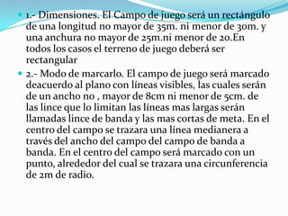  1.- Dimensiones. El Campo de juego será un rectángulo
  de una longitud no mayor de 35m. ni menor de 30m. y
  una anchura no mayor de 25m.ni menor de 20.En
  todos los casos el terreno de juego deberá ser
  rectangular
 2.- Modo de marcarlo. El campo de juego será marcado
  deacuerdo al plano con líneas visibles, las cuales serán
  de un ancho no , mayor de 8cm ni menor de 5cm. de
  las lince que lo limitan las líneas mas largas serán
  llamadas lince de banda y las mas cortas de meta. En el
  centro del campo se trazara una línea medianera a
  través del ancho del campo del campo de banda a
  banda. En el centro del campo será marcado con un
  punto, alrededor del cual se trazara una circunferencia
  de 2m de radio.
 