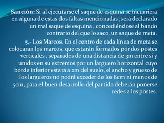 Sanción: Si al ejecutarse el saque de esquina se incurriera
 en alguna de estas dos faltas mencionadas ,será declarado
          un mal saque de esquina , concediéndose al bando
                  contrario del que lo saco, un saque de meta.
        5.- Los Marcos. En el centro de cada línea de meta se
colocaran los marcos, que estarán formados por dos postes
      verticales , separados de una distancia de 3m entre si y
    unidos en su extremos por un larguero horizontal cuyo
   borde inferior estará a 2m del suelo, el ancho y grueso de
     los largueros no podrá exceder de los 8cm ni menos de
  5cm, para el buen desarrollo del partido deberán ponerse
                                             redes a los postes.
 