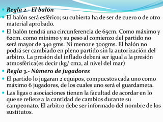  Regla 2.- El balón
 El balón será esférico; su cubierta ha de ser de cuero o de otro
    material aprobado.
   El balón tendrá una circunferencia de 65cm. Como máximo y
    62cm. como mínimo y su peso al comienzo del partido no
    será mayor de 340 gms. Ni menor e 300gms. El balón no
    podrá ser cambiado en pleno partido sin la autorización del
    arbitro. La presión del inflado deberá ser igual a la presión
    atmosférica(es decir 1kg/ cm2, al nivel del mar)
   Regla 3.- Número de jugadores
   El partido lo jugaran 2 equipos, compuestos cada uno como
    máximo 6 jugadores, de los cuales uno será el guardameta.
   Las ligas o asociaciones tienen la facultad de acordar en lo
    que se refiere a la cantidad de cambios durante su
    campeonato. El arbitro debe ser informado del nombre de los
    sustitutos.
 