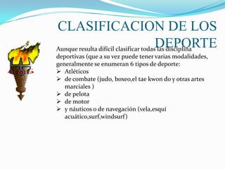 CLASIFICACION DE LOS
                                       DEPORTE
Aunque resulta difícil clasificar todas las disciplina
deportivas (que a su vez puede tener varias modalidades,
generalmente se enumeran 6 tipos de deporte:
 Atléticos
 de combate (judo, boxeo,el tae kwon do y otras artes
   marciales )
 de pelota
 de motor
 y náuticos o de navegación (vela,esquí
   acuático,surf,windsurf)
 