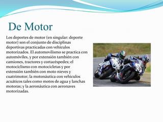 De Motor
Los deportes de motor (en singular: deporte
motor) son el conjunto de disciplinas
deportivas practicadas con vehículos
motorizados. El automovilismo se practica con
automóviles, y por extensión también con
camiones, tractores y cortacéspedes; el
motociclismo con motocicletas y por
extensión también con moto nieves y
cuatrimotor; la motonáutica con vehículos
acuáticos tales como motos de agua y lanchas
motoras; y la aeronáutica con aeronaves
motorizadas.
 