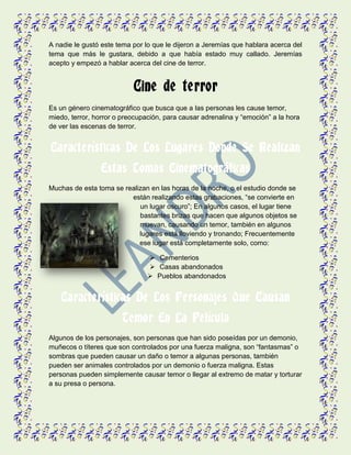 A nadie le gustó este tema por lo que le dijeron a Jeremías que hablara acerca del
tema que más le gustara, debido a que había estado muy callado. Jeremías
acepto y empezó a hablar acerca del cine de terror.
Cine de terror
Es un género cinematográfico que busca que a las personas les cause temor,
miedo, terror, horror o preocupación, para causar adrenalina y “emoción” a la hora
de ver las escenas de terror.
Características De Los Lugares Donde Se Realizan
Estas Tomas Cinematográficas
Muchas de esta toma se realizan en las horas de la noche, o el estudio donde se
están realizando estas grabaciones, “se convierte en
un lugar oscuro”; En algunos casos, el lugar tiene
bastantes brizas que hacen que algunos objetos se
muevan, causando un temor, también en algunos
lugares está lloviendo y tronando; Frecuentemente
ese lugar está completamente solo, como:
 Cementerios
 Casas abandonados
 Pueblos abandonados
Características De Los Personajes Que Causan
Temor En La Película
Algunos de los personajes, son personas que han sido poseídas por un demonio,
muñecos o títeres que son controlados por una fuerza maligna, son “fantasmas” o
sombras que pueden causar un daño o temor a algunas personas, también
pueden ser animales controlados por un demonio o fuerza maligna. Estas
personas pueden simplemente causar temor o llegar al extremo de matar y torturar
a su presa o persona.
 