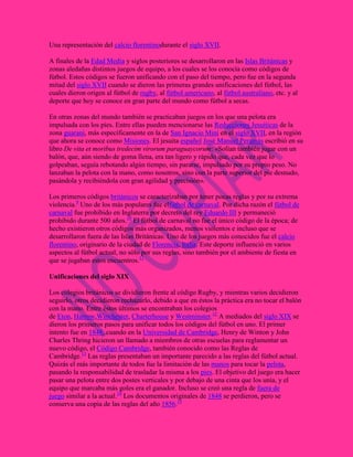 Una representación del calcio florentinodurante el siglo XVII.
A finales de la Edad Media y siglos posteriores se desarrollaron en las Islas Británicas y
zonas aledañas distintos juegos de equipo, a los cuales se los conocía como códigos de
fútbol. Estos códigos se fueron unificando con el paso del tiempo, pero fue en la segunda
mitad del siglo XVII cuando se dieron las primeras grandes unificaciones del fútbol, las
cuales dieron origen al fútbol de rugby, al fútbol americano, al fútbol australiano, etc. y al
deporte que hoy se conoce en gran parte del mundo como fútbol a secas.
En otras zonas del mundo también se practicaban juegos en los que una pelota era
impulsada con los pies. Entre ellas pueden mencionarse las Reducciones Jesuíticas de la
zona guaraní, más específicamente en la de San Ignacio Miní en el siglo XVII, en la región
que ahora se conoce como Misiones. El jesuita español José Manuel Peramás escribió en su
libro De vita et moribus tredecim virorum paraguaycorum: «Solían también jugar con un
balón, que, aún siendo de goma llena, era tan ligero y rápido que, cada vez que lo
golpeaban, seguía rebotando algún tiempo, sin pararse, impulsado por su propio peso. No
lanzaban la pelota con la mano, como nosotros, sino con la parte superior del pie desnudo,
pasándola y recibiéndola con gran agilidad y precisión».
Los primeros códigos británicos se caracterizaban por tener pocas reglas y por su extrema
violencia.9 Uno de los más populares fue elfútbol de carnaval. Por dicha razón el fútbol de
carnaval fue prohibido en Inglaterra por decreto del rey Eduardo III y permaneció
prohibido durante 500 años.10 El fútbol de carnaval no fue el único código de la época; de
hecho existieron otros códigos más organizados, menos violentos e incluso que se
desarrollaron fuera de las Islas Británicas. Uno de los juegos más conocidos fue el calcio
florentino, originario de la ciudad de Florencia, Italia. Este deporte influenció en varios
aspectos al fútbol actual, no sólo por sus reglas, sino también por el ambiente de fiesta en
que se jugaban estos encuentros.11
Unificaciones del siglo XIX
Los colegios británicos se dividieron frente al código Rugby, y mientras varios decidieron
seguirlo, otros decidieron rechazarlo, debido a que en éstos la práctica era no tocar el balón
con la mano. Entre éstos últimos se encontraban los colegios
de Eton, Harrow,Winchester, Charterhouse y Westminster.12 A mediados del siglo XIX se
dieron los primeros pasos para unificar todos los códigos del fútbol en uno. El primer
intento fue en 1848, cuando en la Universidad de Cambridge, Henry de Winton y John
Charles Thring hicieron un llamado a miembros de otras escuelas para reglamentar un
nuevo código, el Código Cambridge, también conocido como las Reglas de
Cambridge.13 Las reglas presentaban un importante parecido a las reglas del fútbol actual.
Quizás el más importante de todos fue la limitación de las manos para tocar la pelota,
pasando la responsabilidad de trasladar la misma a los pies. El objetivo del juego era hacer
pasar una pelota entre dos postes verticales y por debajo de una cinta que los unía, y el
equipo que marcaba más goles era el ganador. Incluso se creó una regla de fuera de
juego similar a la actual.14 Los documentos originales de 1848 se perdieron, pero se
conserva una copia de las reglas del año 1856.15

 