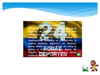 Deporte en Colombia
El deporte en Colombia está integrado por el
conjunto de actividades competitivas con
estándares de exigencias físicas en que
compite el país a nivel nacional e
internacional. Colombia es considerada la
tercera potencia deportiva en América
Latina detrás de Cuba y Brasil, así como la
quinta a nivel panamericano detrás de
Estados Unidos, Canadá, Cuba y Brasil
respectivamente.
 
