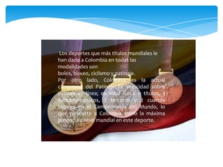 Los deportes que más títulos mundiales le
han dado a Colombia en todas las
modalidades son
bolos, boxeo, ciclismo y patinaje.
Por otro lado, Colombia es la actual
campeona del Patinaje de velocidad sobre
patines en línea; en total suma 11 títulos, 3
subcampeonatos, 2 terceros y 2 cuartos
lugares en el Campeonatos del Mundo, lo
que convierte a Colombia como la máxima
potencia a nivel mundial en este deporte.
 