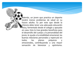 Además, un joven que practica un deporte
tendrá menos problemas de salud en su
futuro adulto. Es por esto que desde la
infancia debe tener una adecuada educación
física, fomentada desde el colegio y apoyada
en casa. Esto le trae grandes beneficios para
el desarrollo del cuerpo y la personalidad del
joven, le ayuda a la estabilidad emocional, las
buenas relaciones personales y repercute en
todos los planos psíquicos y
emocionales, contribuyendo a una mayor
sensación de bienestar y optimismo.
 