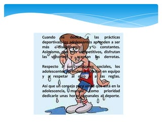 Cuando se dedica a las prácticas
deportivas, los adolescentes aprenden a ser
más disciplinados y constantes.
Asimismo, son más competitivos, disfrutan
las victorias y aceptan las derrotas.
Respecto a sus relaciones sociales, los
adolescentes aprenden a trabajar en equipo
y a respetar al otro y a las reglas.
Así que un consejo para usted que está en la
adolescencia, marque como prioridad
dedicarle unas horas semanales al deporte.
 