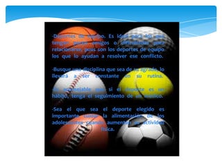 -Deportes de equipo. Es ideal para los que
tengan pocos amigos o dificultades para
relacionarse, pues son los deportes de equipo
los que lo ayudan a resolver ese conflicto.
-Busque una disciplina que sea de su agrado, lo
llevará a ser constante en su rutina.
-Es aconsejable que si el deporte es un
hábito, tenga el seguimiento de un médico.
-Sea el que sea el deporte elegido es
importante cuidar la alimentación de los
adolescentes cuando aumentan su actividad
física.
 