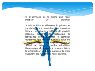 ¿Ir al gimnasio es lo mismo que hacer
practicar un deporte?
La cultura física es diferente, lo primero es
que distinga cada una de las cosas. La cultura
física es la manera y hábitos de cuidado
corporal, mediante la realización de
actividades como deportes o ejercicios
recreativos, que no sólo buscan la salud del
cuerpo; el objetivo de ésta es mejorar la
calidad de vida con estilos saludables.
Mientras que el gimnasio, y no con el ánimo
de estigmatizar, se busca aumento de masa
muscular y eso no significa hacer deporte.
 