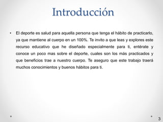 Introducción 
• El deporte es salud para aquella persona que tenga el hábito de practicarlo, 
ya que mantiene al cuerpo en un 100%. Te invito a que leas y explores este 
recurso educativo que he diseñado especialmente para ti, entérate y 
conoce un poco mas sobre el deporte, cuales son los más practicados y 
que beneficios trae a nuestro cuerpo. Te aseguro que este trabajo traerá 
muchos conocimientos y buenos hábitos para ti. 
3 
 