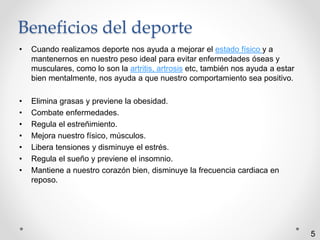 Beneficios del deporte 
• Cuando realizamos deporte nos ayuda a mejorar el estado físico y a 
mantenernos en nuestro peso ideal para evitar enfermedades óseas y 
musculares, como lo son la artritis, artrosis etc, también nos ayuda a estar 
bien mentalmente, nos ayuda a que nuestro comportamiento sea positivo. 
• Elimina grasas y previene la obesidad. 
• Combate enfermedades. 
• Regula el estreñimiento. 
• Mejora nuestro físico, músculos. 
• Libera tensiones y disminuye el estrés. 
• Regula el sueño y previene el insomnio. 
• Mantiene a nuestro corazón bien, disminuye la frecuencia cardiaca en 
reposo. 
5 
 
