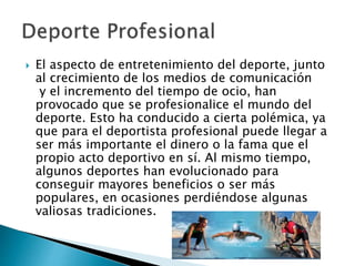  El aspecto de entretenimiento del deporte, junto
al crecimiento de los medios de comunicación
y el incremento del tiempo de ocio, han
provocado que se profesionalice el mundo del
deporte. Esto ha conducido a cierta polémica, ya
que para el deportista profesional puede llegar a
ser más importante el dinero o la fama que el
propio acto deportivo en sí. Al mismo tiempo,
algunos deportes han evolucionado para
conseguir mayores beneficios o ser más
populares, en ocasiones perdiéndose algunas
valiosas tradiciones.
 