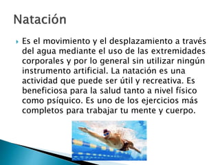  Es el movimiento y el desplazamiento a través
del agua mediante el uso de las extremidades
corporales y por lo general sin utilizar ningún
instrumento artificial. La natación es una
actividad que puede ser útil y recreativa. Es
beneficiosa para la salud tanto a nivel físico
como psíquico. Es uno de los ejercicios más
completos para trabajar tu mente y cuerpo.
 