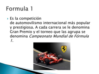  Es la competición
de automovilismo internacional más popular
y prestigiosa. A cada carrera se le denomina
Gran Premio y el torneo que las agrupa se
denomina Campeonato Mundial de Fórmula
1.
 