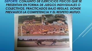 DEPORTE: CONJUNTO DE EJERCICIOS FÍSICOS QUE SE
PRESENTAN EN FORMA DE JUEGOS INDIVIDUALES O
COLECTIVOS, PRACTICADOS BAJO REGLAS, DONDE
PREVALECE LA COMPETENCIA Y EL RESPETO MUTUO.
 
