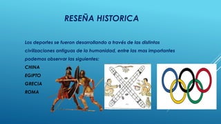 RESEÑA HISTORICA
Los deportes se fueron desarrollando a través de las distintas
civilizaciones antiguas de la humanidad, entre las mas importantes
podemos observar las siguientes:
CHINA
EGIPTO
GRECIA
ROMA
 