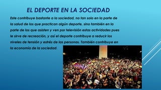 EL DEPORTE EN LA SOCIEDAD
Este contribuye bastante a la sociedad, no tan solo en la parte de
la salud de los que practican algún deporte, sino también en la
parte de los que asisten y ven por televisión estas actividades pues
le sirve de recreación, y así el deporte contribuye a reducir los
niveles de tensión y estrés de las personas. También contribuye en
la economía de la sociedad.
 