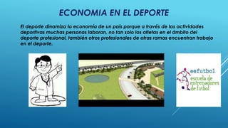 ECONOMIA EN EL DEPORTE
El deporte dinamiza la economía de un país porque a través de las actividades
deportivas muchas personas laboran, no tan solo los atletas en el ámbito del
deporte profesional, también otros profesionales de otras ramas encuentran trabajo
en el deporte.
 