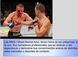 Las MMA ( Mixed Martial Arts), tienen fama de ser peligrosas, y
lo son. Son luchadores profesionales que se dedican a dar
espectáculo y demostrar sus conocimientos acerca de distintas
artes marciales u deportes de contacto.
 