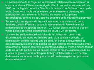  La participación de la mujer en la política es relativamente reciente en la
historia moderna. El hecho más significativo lo encontramos en el año de
1966 con la llegada de Indira Gandhi a la Jefatura de Gobierno de su país,
India. Cuando se habla de este tema generalmente se piensa que la
participación de la mujer en la Política es mayor en los países
desarrollados, pero no es así, esto no depende de la riqueza o la pobreza.
 Por ejemplo, en algunas de las naciones más ricas del mundo como
Estados Unidos, Francia o Japón, la representación femenina en los
parlamentos es de apenas entre un 10 y 12 por ciento, mientras que en
varios países de África el porcentaje es de 25 a 27 por ciento.
 La mujer ha sufrido desde los inicios de la civilización, de un trato
discriminatorio en todos los ámbitos de la vida pública y privada. La
participación política ha sido uno de ellos, en donde antiguamente se
consideraba que la mujer no poseía las capacidades mentales suficientes
para emitir su opinión referente a asuntos públicos, ni mucho menos formar
parte de la vida política de los países; existía la creencia generalizada de
que las mujeres no eran aptas para trabajos intelectuales, solo debían
dedicarse a las labores del hogar y por ello se les negaba la oportunidad
de una educación.
 