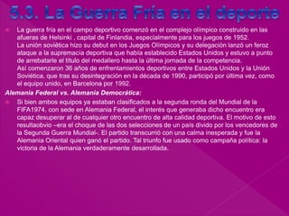  La guerra fría en el campo deportivo comenzó en el complejo olímpico construido en las
afueras de Helsinki , capital de Finlandia, especialmente para los juegos de 1952.
La unión soviética hizo su debut en los Juegos Olímpicos y su delegación lanzó un feroz
ataque a la supremacía deportiva que había establecido Estados Unidos y estuvo a punto
de arrebatarle el título del medallero hasta la última jornada de la competencia.
Así comenzaron 36 años de enfrentamientos deportivos entre Estados Unidos y la Unión
Soviética, que tras su desintegración en la década de 1990, participó por última vez, como
el equipo unido, en Barcelona por 1992.
Alemania Federal vs. Alemania Democrática:
 Si bien ambos equipos ya estaban clasificados a la segunda ronda del Mundial de la
FIFA1974, con sede en Alemania Federal, el interés que generaba dicho encuentro era
capaz desuperar al de cualquier otro encuentro de alta calidad deportiva. El motivo de esto
resultaobvio –era el choque de las dos selecciones de un país divido por los vencedores de
la Segunda Guerra Mundial-. El partido transcurrió con una calma inesperada y fue la
Alemania Oriental quien ganó el partido. Tal triunfo fue usado como campaña política: la
victoria de la Alemania verdaderamente desarrollada.
 