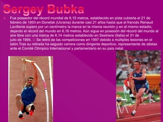  Fue poseedor del récord mundial de 6,15 metros, establecido en pista cubierta el 21 de
febrero de 1993 en Donetsk (Ucrania) durante casi 21 años hasta que el francés Renaud
Lavillenie superó por un centímetro la marca en la misma reunión y en el mismo estadio,
dejando el récord del mundo en 6,16 metros. Aún sigue en posesión del récord del mundo al
aire libre con una marca de 6,14 metros establecido en Sestriere (Italia) el 31 de
julio de 1994. Se retiró de las competiciones en 1997 debido a múltiples lesiones en el
talón.Tras su retirada ha seguido carrera como dirigente deportivo, representante de atletas
ante el Comité Olímpico Internacional y parlamentario en su país natal.
 