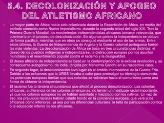  La mayor parte de África había sido colonizada durante la Repartición de África, en medio del
período conocido como Nuevo Imperialismo, durante la segunda mitad del siglo XIX. Tras la
Primera Guerra Mundial, los movimientos independentistas africanos tomaron relevancia, que
culminaría en el proceso de descolonización. En algunos países la independencia se obtuvo
de forma pacífica, mientras que en otros se consiguió mediante el uso de las armas. Entre
estos últimos, la Guerra de Independencia de Argelia y la Guerra colonial portuguesa fueron
las más violentas. La descolonización de África se basa en tres circunstancias distintas: el
deseo de los pueblos indígenas a independizarse, la distracción europea por los asuntos
mundiales y el resentimiento popular contra el racismo y la desigualdad.
 El deseo africano de independencia se basó en la contemplación de la exitosa revolución y, su
consecuente autogobierno, de India, dirigida por Mahatma Gandhi en su respectivo caso.
 En segundo lugar, la descolonización tuvo lugar en el ámbito internacional de la Guerra Fría.
Debido a los esfuerzos que la URSS llevaba a cabo para promulgar su ideología comunista,
las potencias europeas temían que sus colonias se volvieran hacia el comunismo como una
forma de obtener la independencia.
 El racismo fue la tercera circunstancia que afectó al proceso descolonizador. Las colonias
africanas, a diferencia de las colonias americanas, no tenían un mestizaje racial importante,
ya que los colonos europeos no se habían asentado y mezclado con los nativos. En vez de
eso, los prejuicios racistas habían calado hondo en la conciencia europea, que veía a los
africanos como inferiores, ya sea por las diferencias culturales, la falta de participación política
o la educación inferior de los africanos.
 