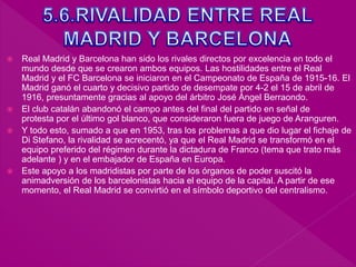  Real Madrid y Barcelona han sido los rivales directos por excelencia en todo el
mundo desde que se crearon ambos equipos. Las hostilidades entre el Real
Madrid y el FC Barcelona se iniciaron en el Campeonato de España de 1915-16. El
Madrid ganó el cuarto y decisivo partido de desempate por 4-2 el 15 de abril de
1916, presuntamente gracias al apoyo del árbitro José Ángel Berraondo.
 El club catalán abandonó el campo antes del final del partido en señal de
protesta por el último gol blanco, que consideraron fuera de juego de Aranguren.
 Y todo esto, sumado a que en 1953, tras los problemas a que dio lugar el fichaje de
Di Stefano, la rivalidad se acrecentó, ya que el Real Madrid se transformó en el
equipo preferido del régimen durante la dictadura de Franco (tema que trato más
adelante ) y en el embajador de España en Europa.
 Este apoyo a los madridistas por parte de los órganos de poder suscitó la
animadversión de los barcelonistas hacia el equipo de la capital. A partir de ese
momento, el Real Madrid se convirtió en el símbolo deportivo del centralismo.
 