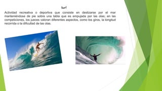 Surf
Actividad recreativa o deportiva que consiste en deslizarse por el mar
manteniéndose de pie sobre una tabla que es empujada por las olas; en las
competiciones, los jueces valoran diferentes aspectos, como los giros, la longitud
recorrida o la dificultad de las olas.
 