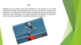 Tenis
Deporte que se practica entre dos jugadores o dos parejas en una pista
rectangular dividida transversalmente por una red; consiste en impulsar una
pelota con una raqueta por encima de la red intentando que bote en el campo
contrario y que el adversario no la pueda devolver; los partidos se disputan a
tres o cinco sets siguiendo un complejo sistema de puntuación
 