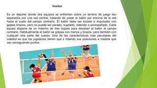 Voleibol
Es un deporte donde dos equipos se enfrentan sobre un terreno de juego liso
separados por una red central, tratando de pasar el balón por encima de la red
hacia el suelo del campo contrario. El balón debe ser tocado o impulsado con
golpes limpios, pero no puede ser parado, sujetado, retenido o acompañado. Cada
equipo dispone de un máximo de tres toques para devolver el balón al campo
contrario. Habitualmente el balón se golpea con manos y brazos, pero también con
cualquier otra parte del cuerpo. Una de las características más peculiares del
voleibol es que los jugadores tienen que ir rotando sus posiciones a medida que
van consiguiendo puntos.
 