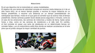 Motociclismo
Es el uso deportivo de la motocicleta en varias modalidades.
El objetivo de una carrera de velocidad consiste en recorrer cierta distancia (o ir de un
sitio hacia otro), en el menor tiempo posible; o recorrer la mayor distancia en un
tiempo predefinido; o recorrer una distancia en un tiempo preestablecido sin
sobrepasar ese tiempo, modo en el que gana el corredor que se acerca más al tiempo
predefinido. Dichas carreras pueden durar desde pocos segundos o minutos, como es
el caso de los arrancones, las carreras de motocross y óvalos de tierra; hasta varias
horas o días, como en las carreras de resistencia y el rally raid. En cambio,
el trial consiste en pasar una serie de obstáculos en un determinado tiempo sin
cometer faltas; y en el motociclismo estilo libre donde se realizan acrobacias en el aire
para que el jurado otorgue la mayor cantidad de puntos.
 