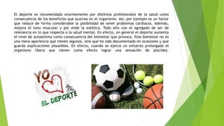 El deporte es recomendado enormemente por distintos profesionales de la salud como
consecuencia de los beneficios que acarrea en el organismo. Así, por ejemplo es un factor
que reduce de forma considerable la posibilidad de tener problemas cardíacos. Además,
mejora el tono muscular y por ende la estética. Todo ello con el agregado de ser de
relevancia en lo que respecta a la salud mental. En efecto, en general el deporte aumenta
el nivel de autoestima como consecuencia del bienestar que provoca. Este bienestar no es
una mera apariencia que tienen algunos, sino que ha sido documentado en ocasiones y que
guarda explicaciones plausibles. En efecto, cuando se ejerce un esfuerzo prolongado el
organismo libera que tienen como efecto lograr una sensación de placidez.
 